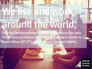We live and work
around the world,
from the Open Knowledge Foundation in London to the Aalto
Media Factory in Helsinki to the Finnish Institute in London to
Forum Virium, EIT ICT Labs and Otavan Opisto in Helsinki.
 