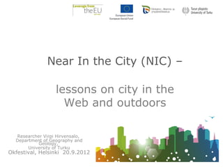 Near In the City (NIC) –

                  lessons on city in the
                    Web and outdoors

  Researcher Virpi Hirvensalo,
  Department of Geography and
           Geology,
       University of Turku
Okfestival, Helsinki 20.9.2012
 