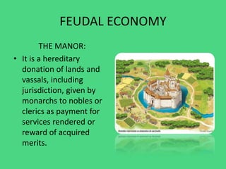 FEUDAL ECONOMY
THE MANOR:
• It is a hereditary
donation of lands and
vassals, including
jurisdiction, given by
monarchs to nobles or
clerics as payment for
services rendered or
reward of acquired
merits.
 