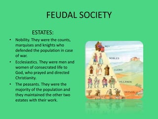 FEUDAL SOCIETY
ESTATES:
• Nobility. They were the counts,
marquises and knights who
defended the population in case
of war.
• Ecclesiastics. They were men and
women of consecrated life to
God, who prayed and directed
Christianity.
• The peasants. They were the
majority of the population and
they maintained the other two
estates with their work.
 
