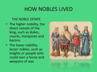 HOW NOBLES LIVED
THE NOBLE ESTATE
• The higher nobility, the
direct vassals of the
king, such as dukes,
counts, marquises and
barons.
• The lower nobility,
lesser nobles, such as
knights or people who
could own a horse and
weapons of war.
 