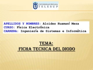 APELLIDOS Y NOMBRES: Alcides Huamaní Meza
CURSO: Física Electrónica
CARRERA: Ingeniería de Sistemas e Informática



                TEMA:
        FICHA TECNICA DEL DIODO
 