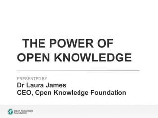 THE POWER OF 
OPEN KNOWLEDGE 
PRESENTED BY 
Dr Laura James 
CEO, Open Knowledge Foundation 
 