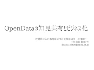 OpenDataの知見共有とビジネス化 
一般財団法人日本情報経済社会推進協会（JIPDEC） 
主任部員 飯田 哲 
iida-satoshi@jipdec.or.jp  