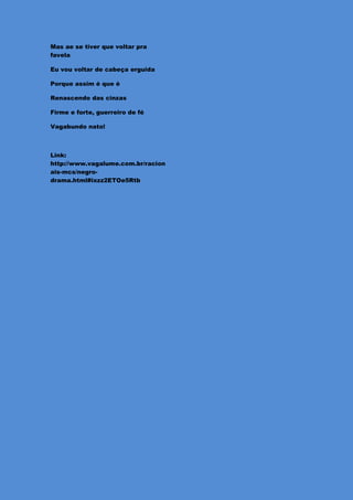 Mas ae se tiver que voltar pra
favela

Eu vou voltar de cabeça erguida

Porque assim é que é

Renascendo das cinzas

Firme e forte, guerreiro de fé

Vagabundo nato!



Link:
http://www.vagalume.com.br/racion
ais-mcs/negro-
drama.html#ixzz2ETOe5Rtb
 