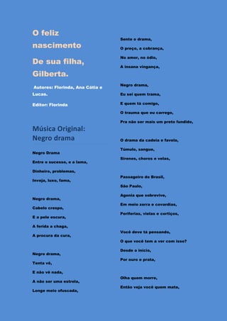 O feliz
                                 Sente o drama,
nascimento                       O preço, a cobrança,

                                 No amor, no ódio,
De sua filha,
                                 A insana vingança,

Gilberta.
                                 Negro drama,
Autores: Florinda, Ana Cátia e
Lucas.                           Eu sei quem trama,

Editor: Florinda                 E quem tá comigo,

                                 O trauma que eu carrego,

                                 Pra não ser mais um preto fundido,

Música Original:
Negro drama                      O drama da cadeia e favela,

                                 Túmulo, sangue,
Negro Drama
                                 Sirenes, choros e velas,
Entre o sucesso, e a lama,

Dinheiro, problemas,
                                 Passageiro do Brasil,
Inveja, luxo, fama,
                                 São Paulo,

                                 Agonia que sobrevive,
Negro drama,
                                 Em meio zorra e covardias,
Cabelo crespo,
                                 Periferias, vielas e cortiços,
E a pele escura,

A ferida a chaga,
                                 Você deve tá pensando,
A procura da cura,
                                 O que você tem a ver com isso?

                                 Desde o início,
Negro drama,
                                 Por ouro e prata,
Tenta vê,

E não vê nada,
                                 Olha quem morre,
A não ser uma estrela,
                                 Então veja você quem mata,
Longe meio ofuscada,
 