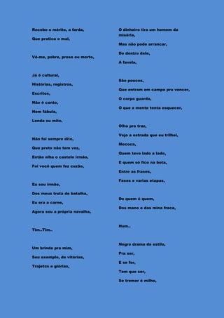 Recebe o mérito, a farda,       O dinheiro tira um homem da
                                miséria,
Que pratica o mal,
                                Mas não pode arrancar,

                                De dentro dele,
Vê-me, pobre, preso ou morto,
                                A favela,


Já é cultural,
                                São poucos,
Histórias, registros,
                                Que entram em campo pra vencer,
Escritos,
                                O corpo guarda,
Não é conto,
                                O que a mente tenta esquecer,
Nem fábula,

Lenda ou mito,
                                Olho pra traz,

                                Vejo a estrada que eu trilhei,
Não foi sempre dito,
                                Mococa,
Que preto não tem vez,
                                Quem teve lado a lado,
Então olha o castelo irmão,
                                E quem só fico na bota,
Foi você quem fez cuzão,
                                Entre as frases,

                                Fases e varias etapas,
Eu sou irmão,

Dos meus truta de batalha,
                                Do quem é quem,
Eu era a carne,
                                Dos mano e das mina fraca,
Agora sou a própria navalha,


                                Hum..
Tim..Tim..


                                Negro drama de estilo,
Um brinde pra mim,
                                Pra ser,
Sou exemplo, de vitórias,
                                E se for,
Trajetos e glórias,
                                Tem que ser,

                                Se tremer é milho,
 