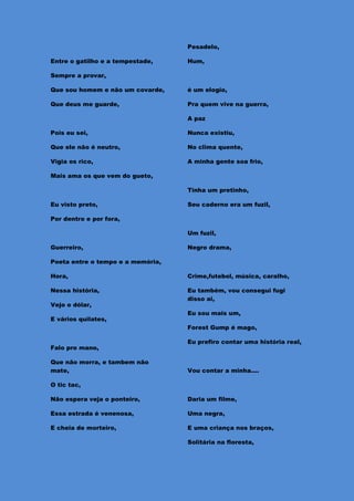 Pesadelo,

Entre o gatilho e a tempestade,    Hum,

Sempre a provar,

Que sou homem e não um covarde,    é um elogio,

Que deus me guarde,                Pra quem vive na guerra,

                                   A paz

Pois eu sei,                       Nunca existiu,

Que ele não é neutro,              No clima quente,

Vigia os rico,                     A minha gente soa frio,

Mais ama os que vem do gueto,

                                   Tinha um pretinho,

Eu visto preto,                    Seu caderno era um fuzil,

Por dentro e por fora,

                                   Um fuzil,

Guerreiro,                         Negro drama,

Poeta entre o tempo e a memória,

Hora,                              Crime,futebol, música, caralho,

Nessa história,                    Eu também, vou consegui fugi
                                   disso ai,
Vejo o dólar,
                                   Eu sou mais um,
E vários quilates,
                                   Forest Gump é mago,

                                   Eu prefiro contar uma história real,
Falo pro mano,

Que não morra, e tambem não
mate,                              Vou contar a minha....

O tic tac,

Não espera veja o ponteiro,        Daria um filme,

Essa estrada é venenosa,           Uma negra,

E cheia de morteiro,               E uma criança nos braços,

                                   Solitária na floresta,
 