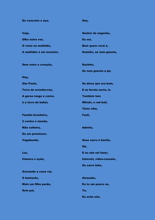 De concreto e aço,         Hey,



Veja,                      Senhor de engenho,

Olha outra vez,            Eu sei,

O rosto na multidão,       Bem quem você é,

A multidão é um monstro,   Sozinho, se num guenta,



Sem rosto e coração,       Sozinho,

                           Se num guenta a pé,

Hey,

São Paulo,                 Se disse que era bom,

Terra de arranha-céu,      E as favela ouviu, la

A garoa rasga a carne,     Também tem

é a torre de babel,        Whiski, e red bull,

                           Tênis nike,

Família brasileira,        Fuzil,

2 contra o mundo,

Mãe solteira,              Admito,

De um promissor,

Vagabundo,                 Seus carro é bonito,

                           Hé,

Luz,                       E eu não sei fazer,

Câmera e ação,             Internet, vídeo-cassete,

                           Os carro loko,

Gravando a cena vai,

O bastardo,                Atrasado,

Mais um filho pardo,       Eu to um pouco se,

Sem pai,                   To,

                           Eu acho sim,
 