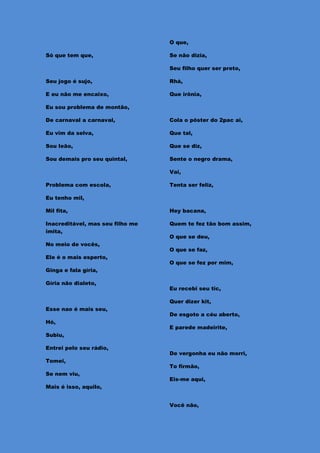 O que,

Só que tem que,                   Se não dizia,

                                  Seu filho quer ser preto,

Seu jogo é sujo,                  Rhá,

E eu não me encaixo,              Que irônia,

Eu sou problema de montão,

De carnaval a carnaval,           Cola o pôster do 2pac ai,

Eu vim da selva,                  Que tal,

Sou leão,                         Que se diz,

Sou demais pro seu quintal,       Sente o negro drama,

                                  Vai,

Problema com escola,              Tenta ser feliz,

Eu tenho mil,

Mil fita,                         Hey bacana,

Inacreditável, mas seu filho me   Quem te fez tão bom assim,
imita,
                                  O que se deu,
No meio de vocês,
                                  O que se faz,
Ele é o mais esperto,
                                  O que se fez por mim,
Ginga e fala gíria,

Gíria não dialeto,
                                  Eu recebi seu tic,

                                  Quer dizer kit,
Esse nao é mais seu,
                                  De esgoto a céu aberto,
Hó,
                                  E parede madeirite,
Subiu,

Entrei pelo seu rádio,
                                  De vergonha eu não morri,
Tomei,
                                  To firmão,
Se nem viu,
                                  Eis-me aqui,
Mais é isso, aquilo,


                                  Você não,
 
