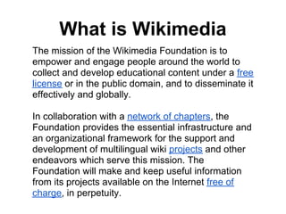 What is Wikimedia
The mission of the Wikimedia Foundation is to
empower and engage people around the world to
collect and develop educational content under a free
license or in the public domain, and to disseminate it
effectively and globally.

In collaboration with a network of chapters, the
Foundation provides the essential infrastructure and
an organizational framework for the support and
development of multilingual wiki projects and other
endeavors which serve this mission. The
Foundation will make and keep useful information
from its projects available on the Internet free of
charge, in perpetuity.
 