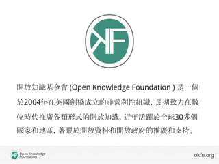 開放知識基金會 (Open Knowledge Foundation ) 是一個
於2004年在英國劍橋成立的非營利性組織，長期致力在數
位時代推廣各類形式的開放知識。近年活躍於全球30多個
國家和地區，著眼於開放資料和開放政府的推廣和支持。
...