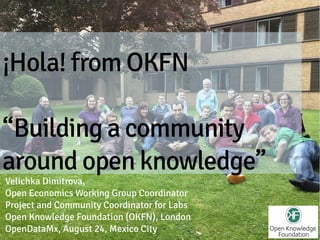 ¡Hola! from OKFN

“Building a community
around open knowledge”
Velichka Dimitrova,
Open Economics Working Group Coordinator
Project and Community Coordinator for Labs
Open Knowledge Foundation (OKFN), London
OpenDataMx, August 24, Mexico City
 