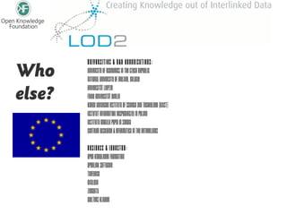 Universities & R&D Organisations:
Who     University of Economics in the Czech Republic
        National University of Ireland, Galway

else?   Universität Leipzig
        Freie Universität Berlin
        Korea Advanced Institute of Science and Technology (KAIST)
        Instytut Informatyki Gospodarczej in Poland
        Institute Mihajlo Pupin in Serbia
        Centrum Wiskunde & Informatica in the Netherlands

        Business & Industry:
        Open Knowledge Foundation
        OpenLink Software
        TenForce
        Exalead
        Zemanta
        Wolters Kluwer
 