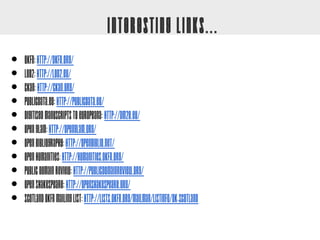 Interesting Links...
•   OKFN: http://okfn.org/
•   LOD2: http://lod2.eu/
•   CKAN: http://ckan.org/
•   PublicData.eu: http://publicdata.eu/
•   Digitised Manuscripts to Europeana: http://dm2e.eu/
•   Open GLAM: http://openglam.org/
•   Open Bibliography: http://openbiblio.net/
•   Open Humanities: http://humanities.okfn.org/
•   Public Domain Review: http://publicdomainreview.org/
•   Open Shakespeare: http://openshakespeare.org/
•   Scotland OKFN mailing list: http://lists.okfn.org/mailman/listinfo/ok-scotland
 