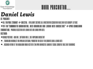 Your Presenter...
Daniel Lewis
At Present:
• Full Time PhD Student @ Bristol - Intelligent Systems Lab, investigating Association Rules and Fuzzy Concept Lattices
• Part-Time "Community Coordinator, Data Wrangler and Linked Data Consultant" @ Open Knowledge
Foundation. Primarily assisting with Linked Data and Linked Open Data.
History:
• Various positions - Web Dev., Software Eng.r., Self Employed Consultant
• ... Technology Evangelist for OpenLink Software, promoting the use of the Semantic Web & Linked Data
• ... Research Intern at the Knowledge Media Institute (The Open University) looking at Social Semantic Tools and Taxonomies
 