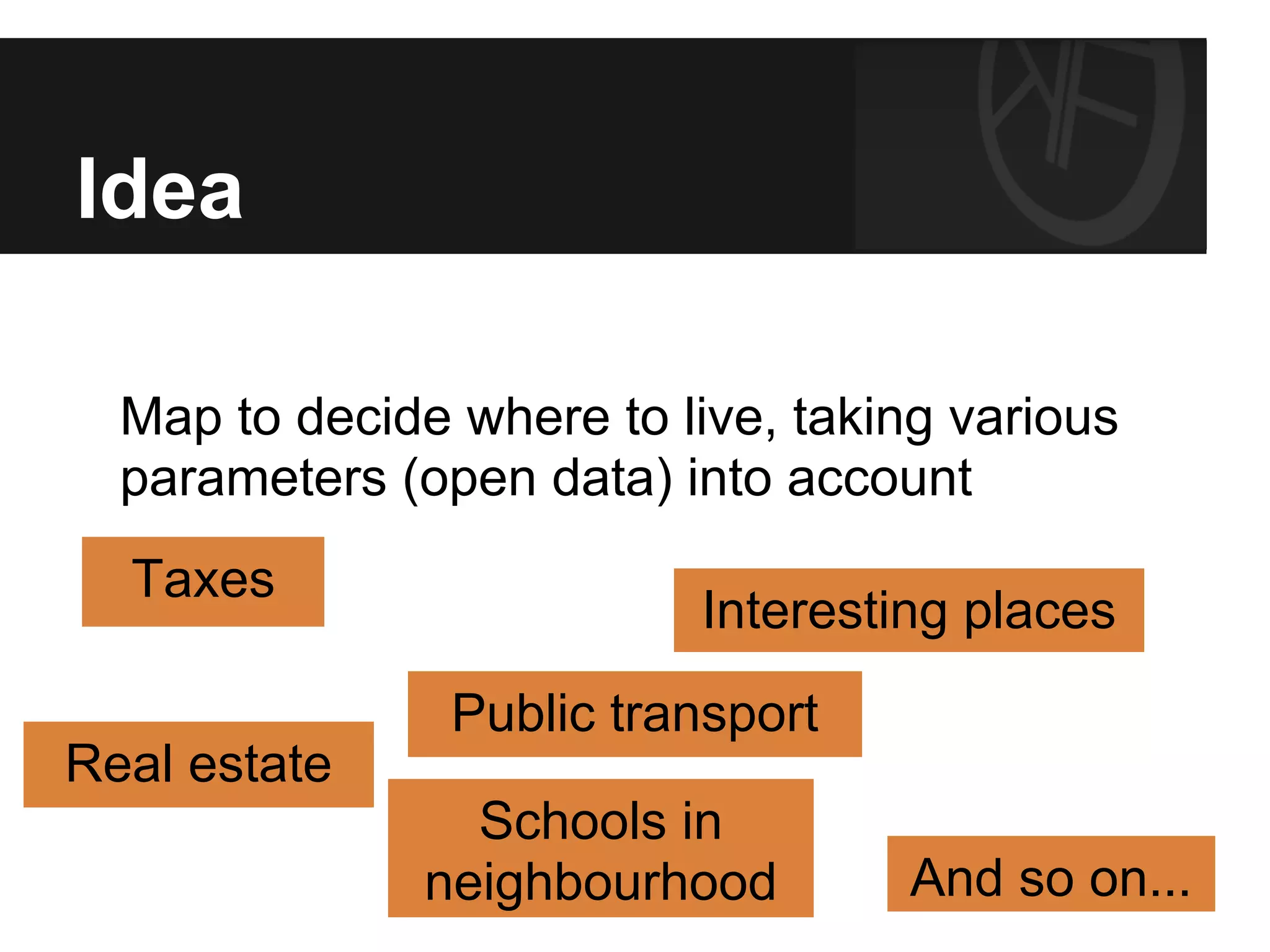 Idea
Map to decide where to live, taking various
parameters (open data) into account
Taxes
Interesting places
Public transport
Real estate
Schools in
neighbourhood And so on...