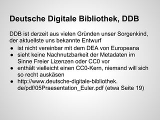 Deutsche Digitale Bibliothek, DDB
DDB ist derzeit aus vielen Gründen unser Sorgenkind,
der aktuellste uns bekannte Entwurf
● ist nicht vereinbar mit dem DEA von Europeana
● sieht keine Nachnutzbarkeit der Metadaten im
   Sinne Freier Lizenzen oder CC0 vor
● enthält vielleicht einen CC0-Kern, niemand will sich
   so recht auskäsen
● http://www.deutsche-digitale-bibliothek.
   de/pdf/05Praesentation_Euler.pdf (etwa Seite 19)
 