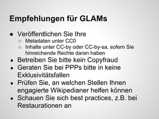 Empfehlungen für GLAMs
● Veröffentlichen Sie Ihre
    ○ Metadaten unter CC0
    ○ Inhalte unter CC-by oder CC-by-sa, sofern Sie
      hinreichende Rechte daran haben
● Betreiben Sie bitte kein Copyfraud
● Geraten Sie bei PPPs bitte in keine
  Exklusivitätsfallen
● Prüfen Sie, an welchen Stellen Ihnen
  engagierte Wikipedianer helfen können
● Schauen Sie sich best practices, z.B. bei
  Restaurationen an
 