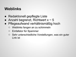 Weblinks
● Redaktionell gepflegte Liste
● Anzahl begrenzt, Richtwert x ~ 5
● Pflegeaufwand verhältnismäßig hoch
  ○ Weblinks fangen an zu schimmeln
  ○ Einfallstor für Spammer
  ○ Sehr unterschiedliche Vorstellungen, was ein guter
      Link ist
 