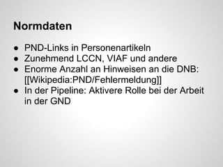 Normdaten
● PND-Links in Personenartikeln
● Zunehmend LCCN, VIAF und andere
● Enorme Anzahl an Hinweisen an die DNB:
  [[Wikipedia:PND/Fehlermeldung]]
● In der Pipeline: Aktivere Rolle bei der Arbeit
  in der GND
 