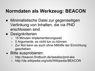 Normdaten als Werkzeug: BEACON
● Minimalistische Datei zur gegenseitigen
  Verlinkung von Inhalten, die via PND
  erschlossen sind
● Designkriterien
    ○ 15 Minuten Implementierungszeit
    ○ 0 Argumente, es nicht tun zu können
    ○ Zur Not kann es auch ohne Mithilfe der Einrichtung
      geschehen
●   Bitte ausprobieren:
    ○ http://beacon.findbuch.de/seealso/pnd-aks
    ○ http://de.wikipedia.org/wiki/Wikipedia:BEACON
 