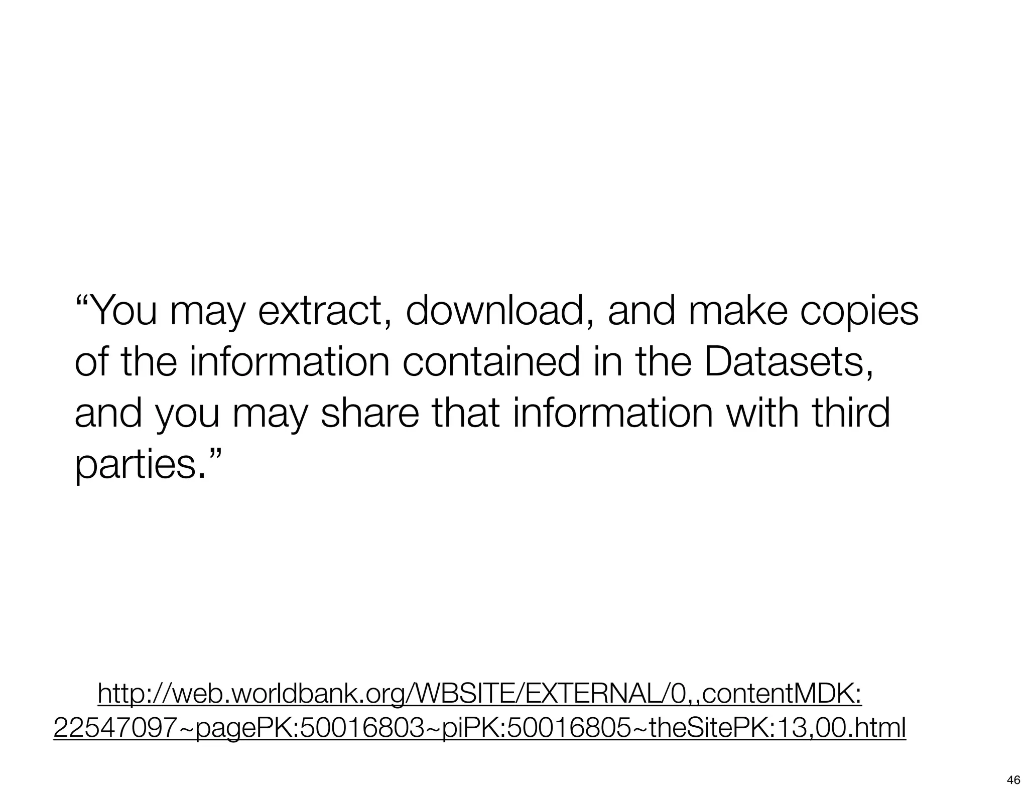 “You may extract, download, and make copies
 of the information contained in the Datasets,
 and you may share that information with third
 parties.”




   http://web.worldbank.org/WBSITE/EXTERNAL/0,,contentMDK:
22547097~pagePK:50016803~piPK:50016805~theSitePK:13,00.html
                                                              46
 