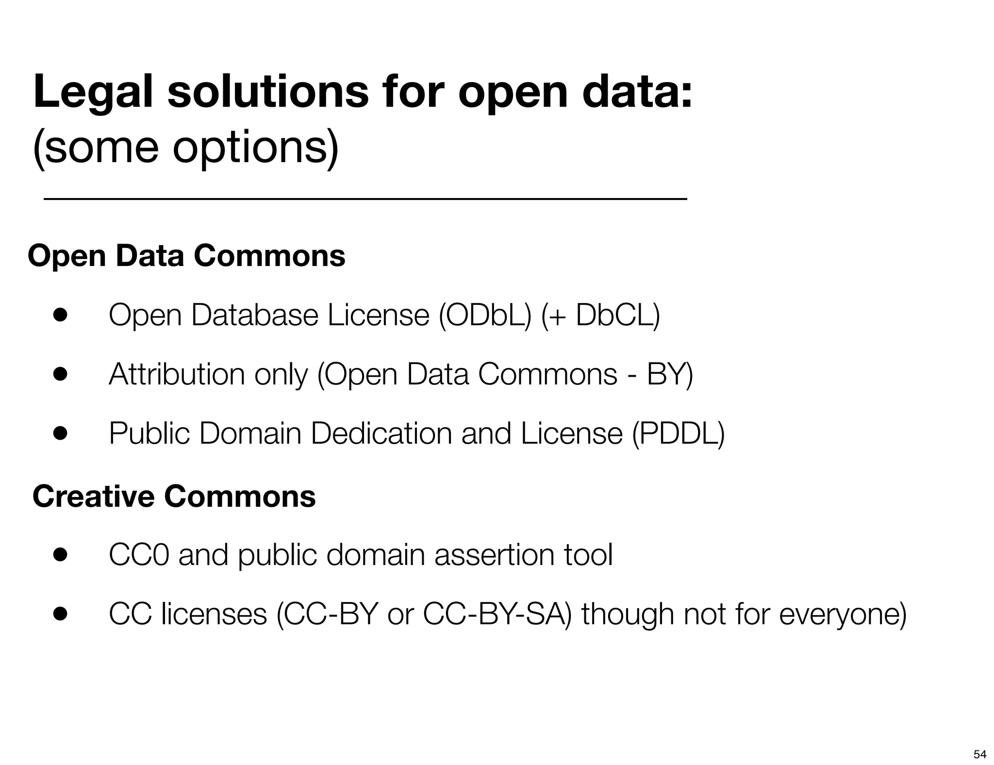 Legal solutions for open data:
(some options)

Open Data Commons

 •   Open Database License (ODbL) (+ DbCL)

 •   Attribution only (Open Data Commons - BY)

 •   Public Domain Dedication and License (PDDL)

Creative Commons
 •   CC0 and public domain assertion tool

 •   CC licenses (CC-BY or CC-BY-SA) though not for everyone)



                                                                54
 