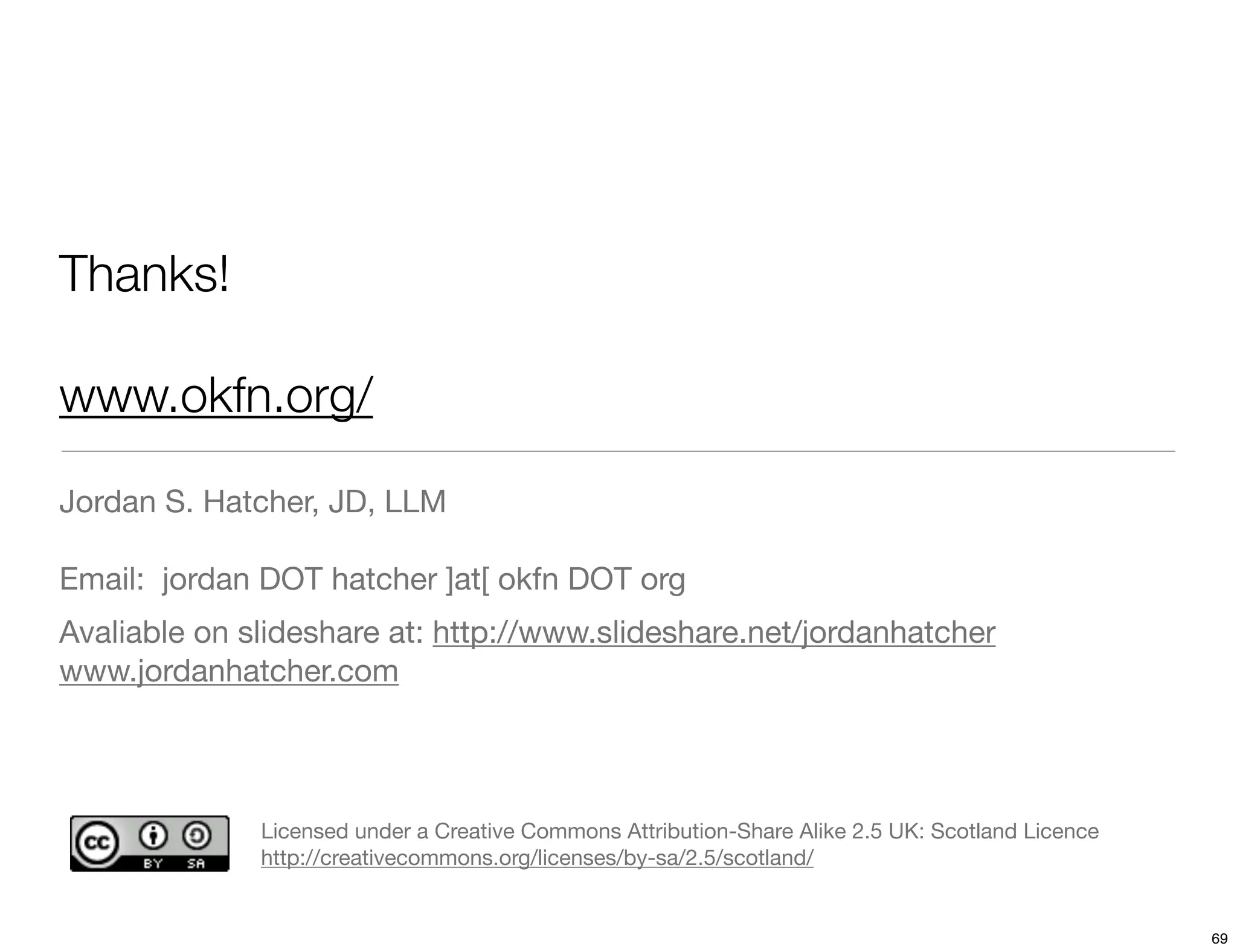 Thanks!

www.okfn.org/

Jordan S. Hatcher, JD, LLM

Email: jordan DOT hatcher ]at[ okfn DOT org
Avaliable on slideshare at: http://www.slideshare.net/jordanhatcher
www.jordanhatcher.com




              Licensed under a Creative Commons Attribution-Share Alike 2.5 UK: Scotland Licence
              http://creativecommons.org/licenses/by-sa/2.5/scotland/


                                                                                                   69
 