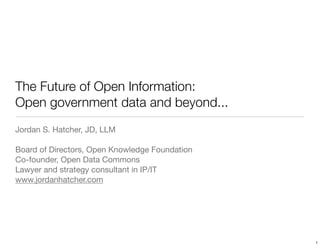 The Future of Open Information:
Open government data and beyond...
Jordan S. Hatcher, JD, LLM

Board of Directors, Open Knowledge Foundation
Co-founder, Open Data Commons
Lawyer and strategy consultant in IP/IT
www.jordanhatcher.com




                                                1
 