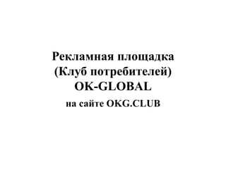 Рекламная площадка 
(Клуб потребителей) 
OK-GLOBAL 
на сайте OKG.CLUB 
 