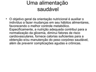 Uma alimentação
                 saudável
• O objetivo geral da orientação nutricional é auxiliar o
  indivíduo a fazer mudanças em seu hábitos alimentares,
  favorecendo o melhor controle metabólico.
  Especificamente, a nutrição adequada contribuí para a
  normalização da glicemia, diminui fatores de risco
  cardiovasculares, fornece calorias suficientes para a
  obtenção e/ou manutenção do peso corpóreo saudável,
  além de prevenir complicações agudas e crônicas.
 