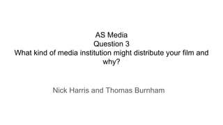 AS Media
Question 3
What kind of media institution might distribute your film and
why?
Nick Harris and Thomas Burnham
 