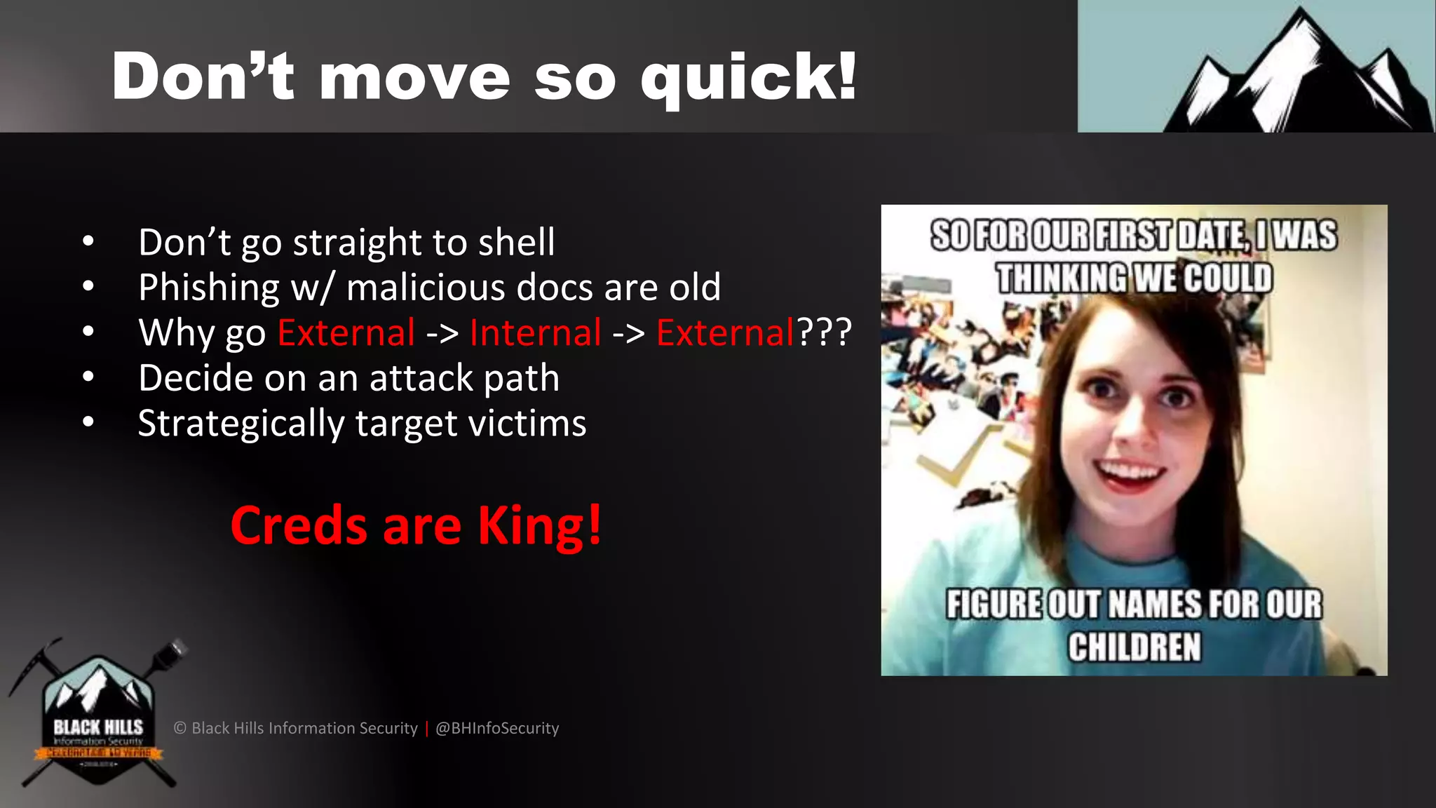 © Black Hills Information Security | @BHInfoSecurity
Don’t move so quick!
• Don’t go straight to shell
• Phishing w/ malicious docs are old
• Why go External -> Internal -> External???
• Decide on an attack path
• Strategically target victims
Creds are King!
 