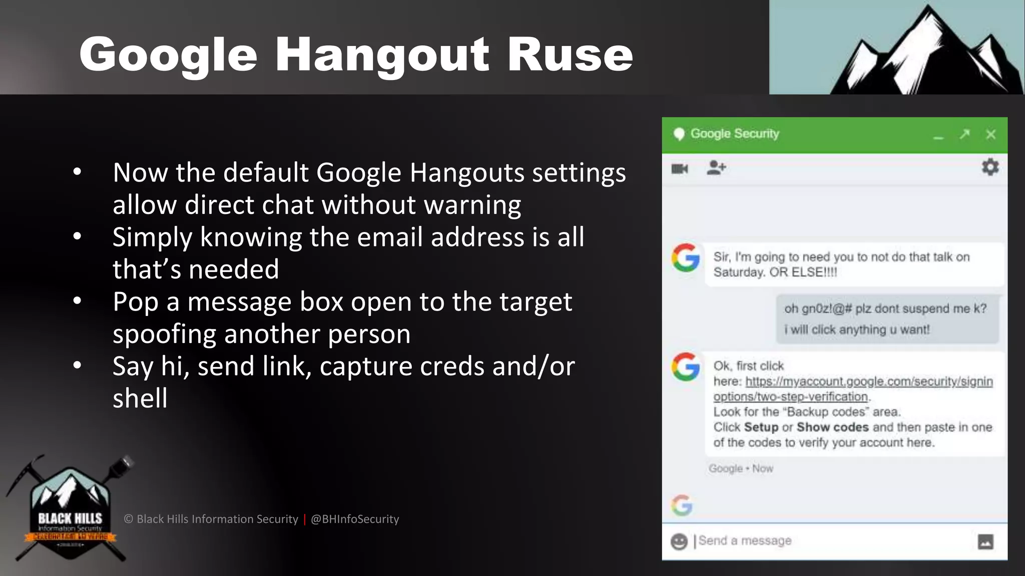© Black Hills Information Security | @BHInfoSecurity
Google Hangout Ruse
• Now the default Google Hangouts settings
allow direct chat without warning
• Simply knowing the email address is all
that’s needed
• Pop a message box open to the target
spoofing another person
• Say hi, send link, capture creds and/or
shell
 