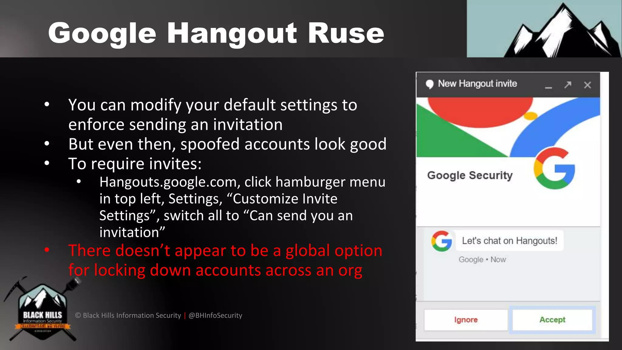 © Black Hills Information Security | @BHInfoSecurity
Google Hangout Ruse
• You can modify your default settings to
enforce sending an invitation
• But even then, spoofed accounts look good
• To require invites:
• Hangouts.google.com, click hamburger menu
in top left, Settings, “Customize Invite
Settings”, switch all to “Can send you an
invitation”
• There doesn’t appear to be a global option
for locking down accounts across an org
 