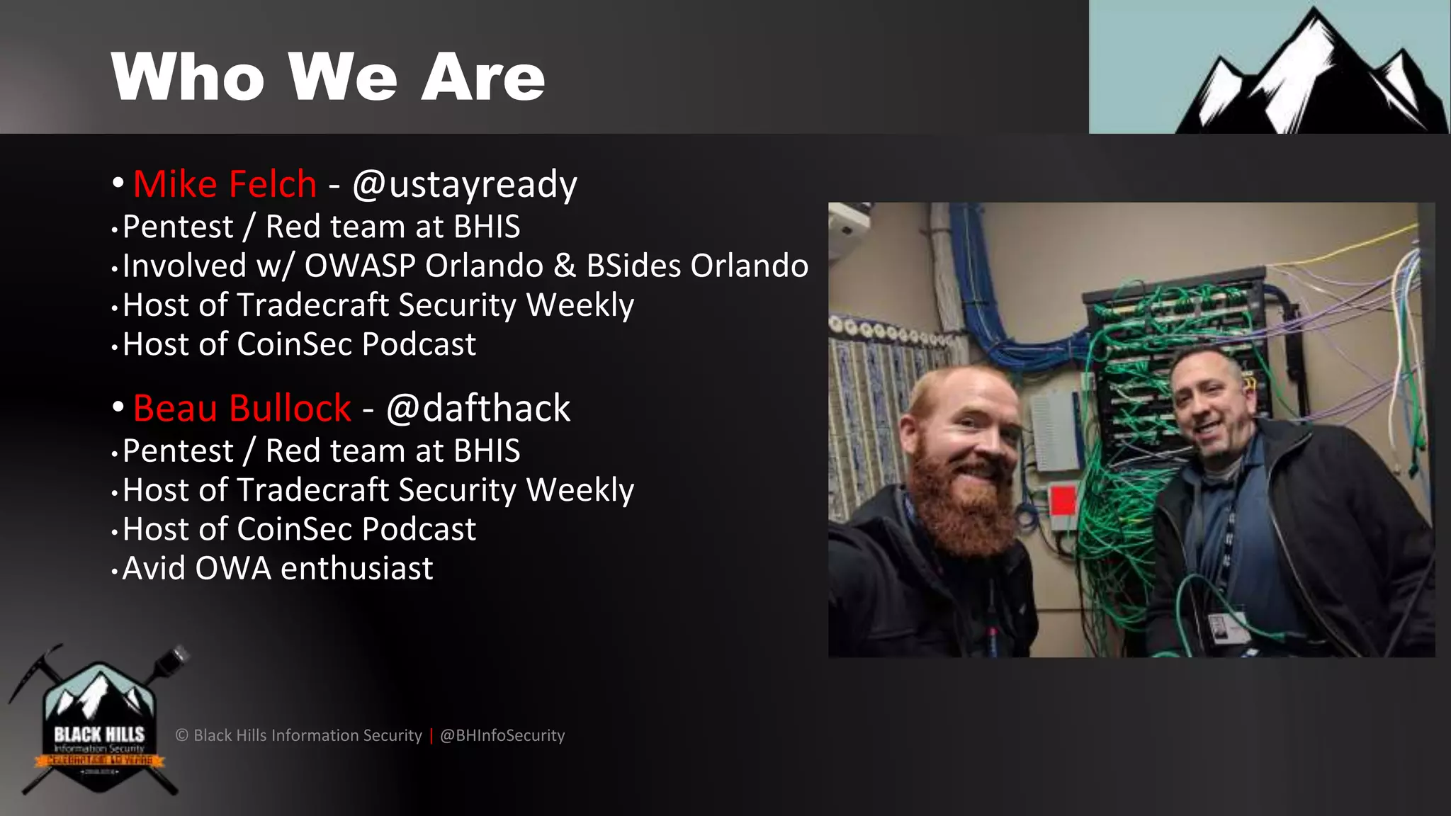 © Black Hills Information Security | @BHInfoSecurity
Who We Are
• Mike Felch - @ustayready
• Pentest / Red team at BHIS
• Involved w/ OWASP Orlando & BSides Orlando
• Host of Tradecraft Security Weekly
• Host of CoinSec Podcast
• Beau Bullock - @dafthack
•Pentest / Red team at BHIS
• Host of Tradecraft Security Weekly
• Host of CoinSec Podcast
• Avid OWA enthusiast
 