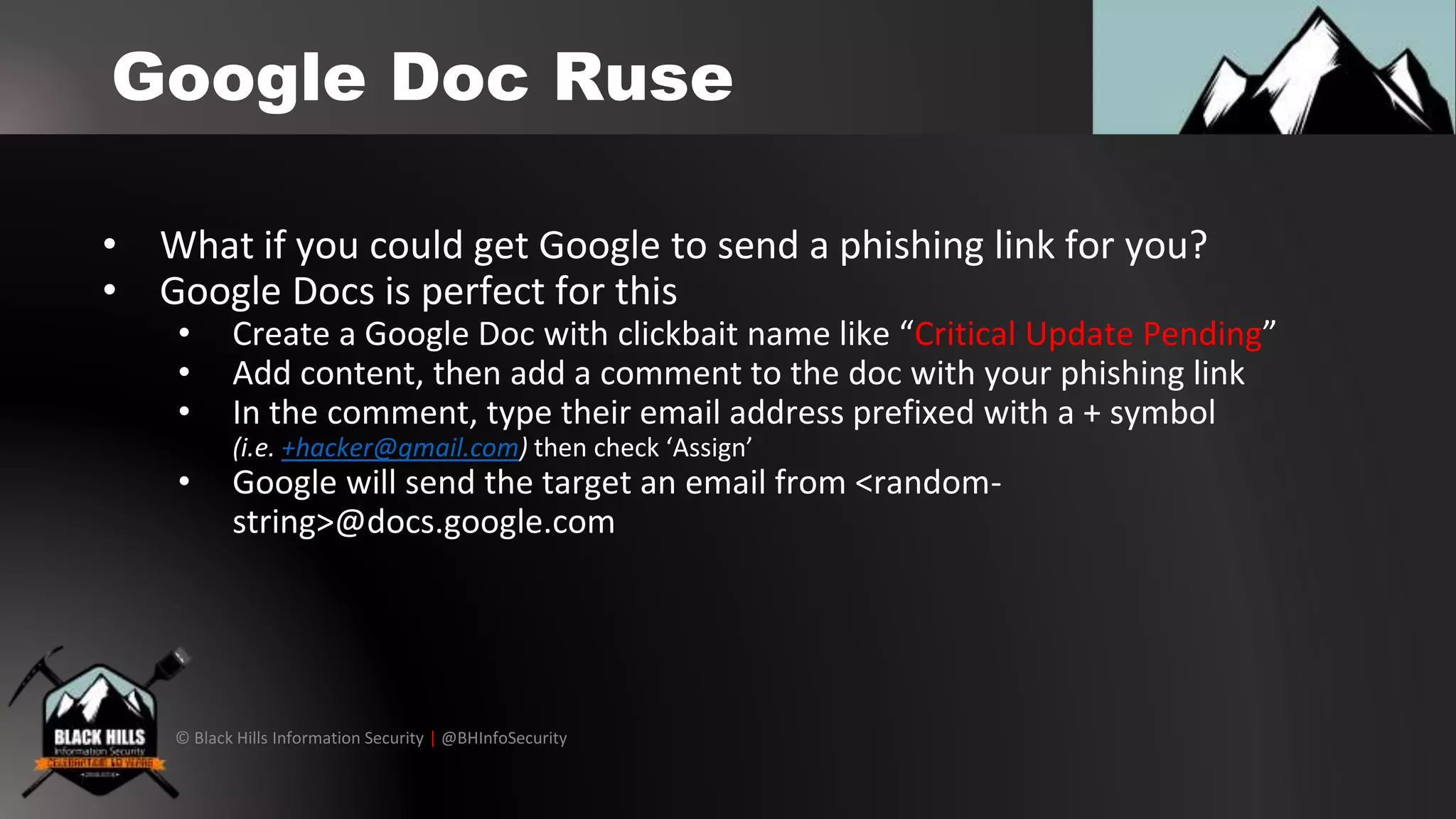 © Black Hills Information Security | @BHInfoSecurity
Google Doc Ruse
• What if you could get Google to send a phishing link for you?
• Google Docs is perfect for this
• Create a Google Doc with clickbait name like “Critical Update Pending”
• Add content, then add a comment to the doc with your phishing link
• In the comment, type their email address prefixed with a + symbol
(i.e. +hacker@gmail.com) then check ‘Assign’
• Google will send the target an email from <random-
string>@docs.google.com
 