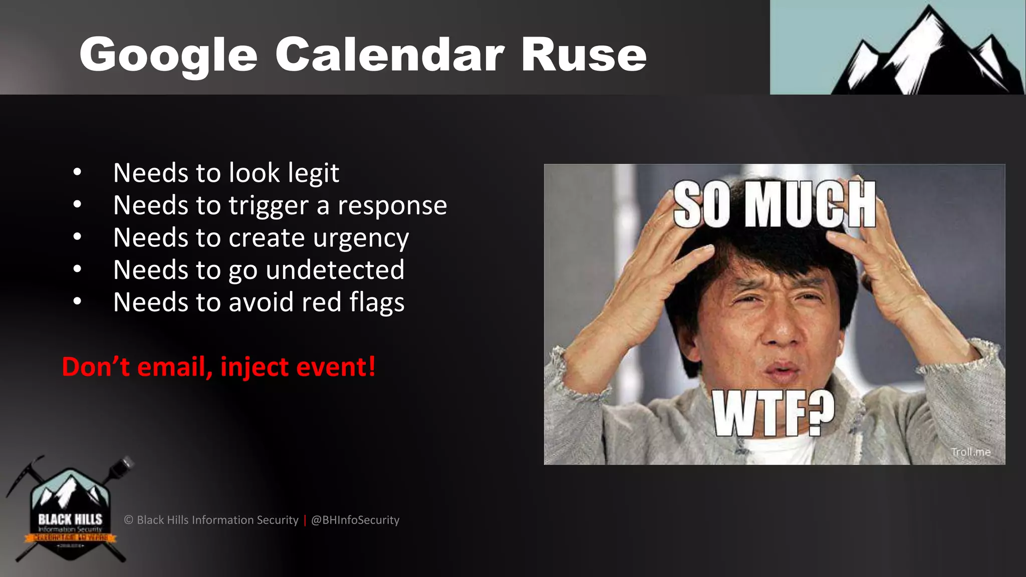 © Black Hills Information Security | @BHInfoSecurity
Google Calendar Ruse
• Needs to look legit
• Needs to trigger a response
• Needs to create urgency
• Needs to go undetected
• Needs to avoid red flags
Don’t email, inject event!
 