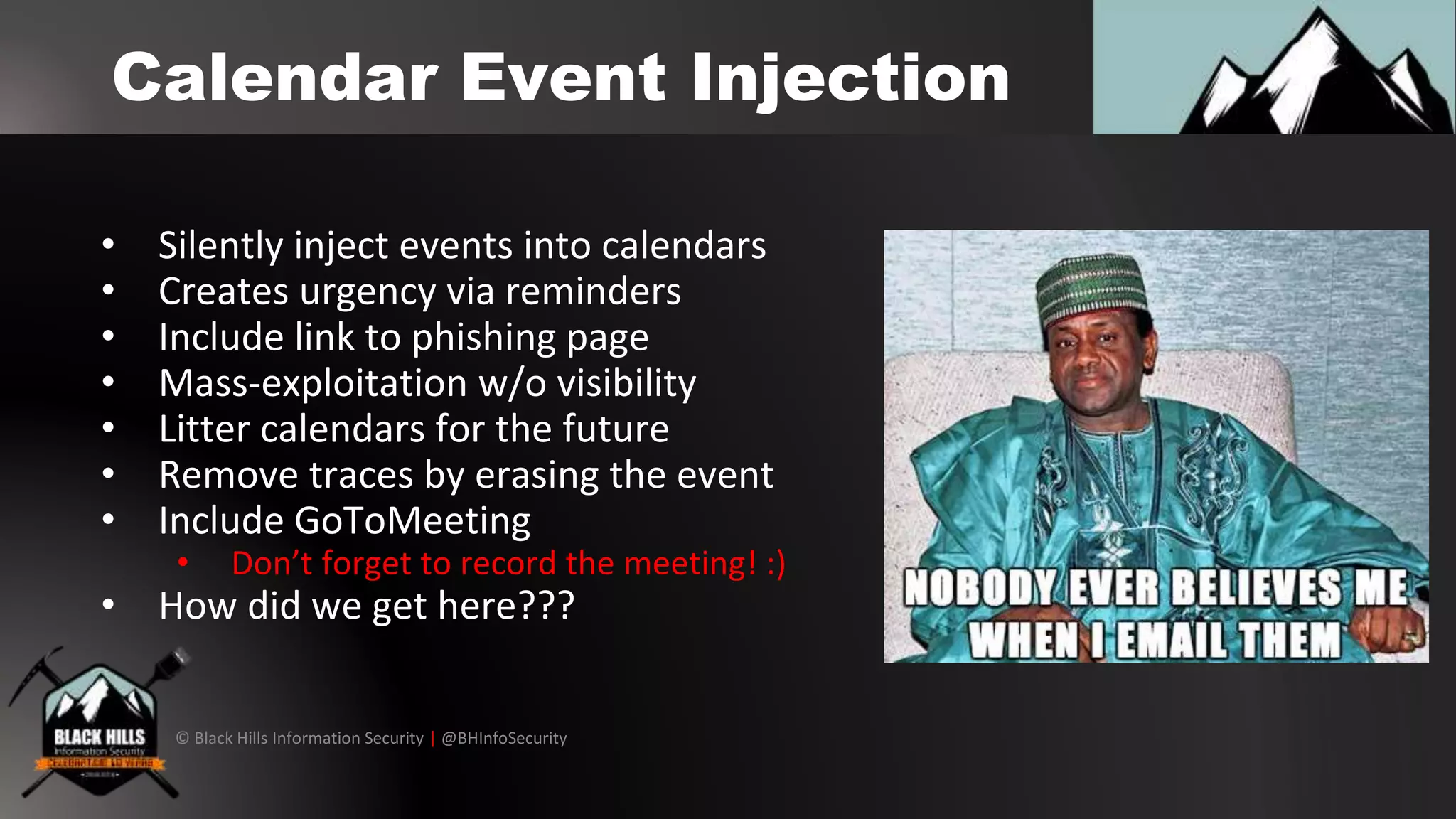 © Black Hills Information Security | @BHInfoSecurity
Calendar Event Injection
• Silently inject events into calendars
• Creates urgency via reminders
• Include link to phishing page
• Mass-exploitation w/o visibility
• Litter calendars for the future
• Remove traces by erasing the event
• Include GoToMeeting
• Don’t forget to record the meeting! :)
• How did we get here???
 