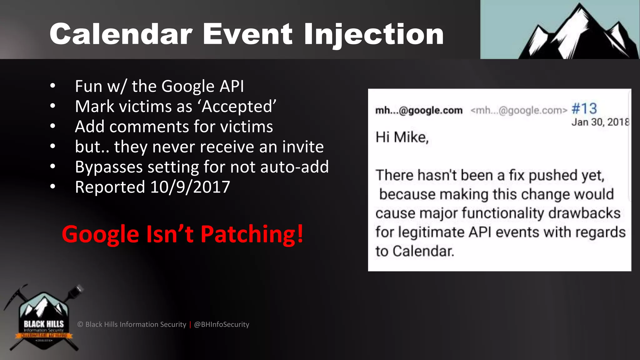 © Black Hills Information Security | @BHInfoSecurity
Calendar Event Injection
• Fun w/ the Google API
• Mark victims as ‘Accepted’
• Add comments for victims
• but.. they never receive an invite
• Bypasses setting for not auto-add
• Reported 10/9/2017
Google Isn’t Patching!
 