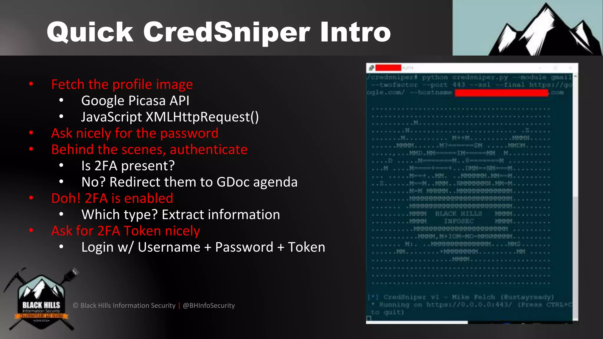 © Black Hills Information Security | @BHInfoSecurity
Quick CredSniper Intro
• Fetch the profile image
• Google Picasa API
• JavaScript XMLHttpRequest()
• Ask nicely for the password
• Behind the scenes, authenticate
• Is 2FA present?
• No? Redirect them to GDoc agenda
• Doh! 2FA is enabled
• Which type? Extract information
• Ask for 2FA Token nicely
• Login w/ Username + Password + Token
 