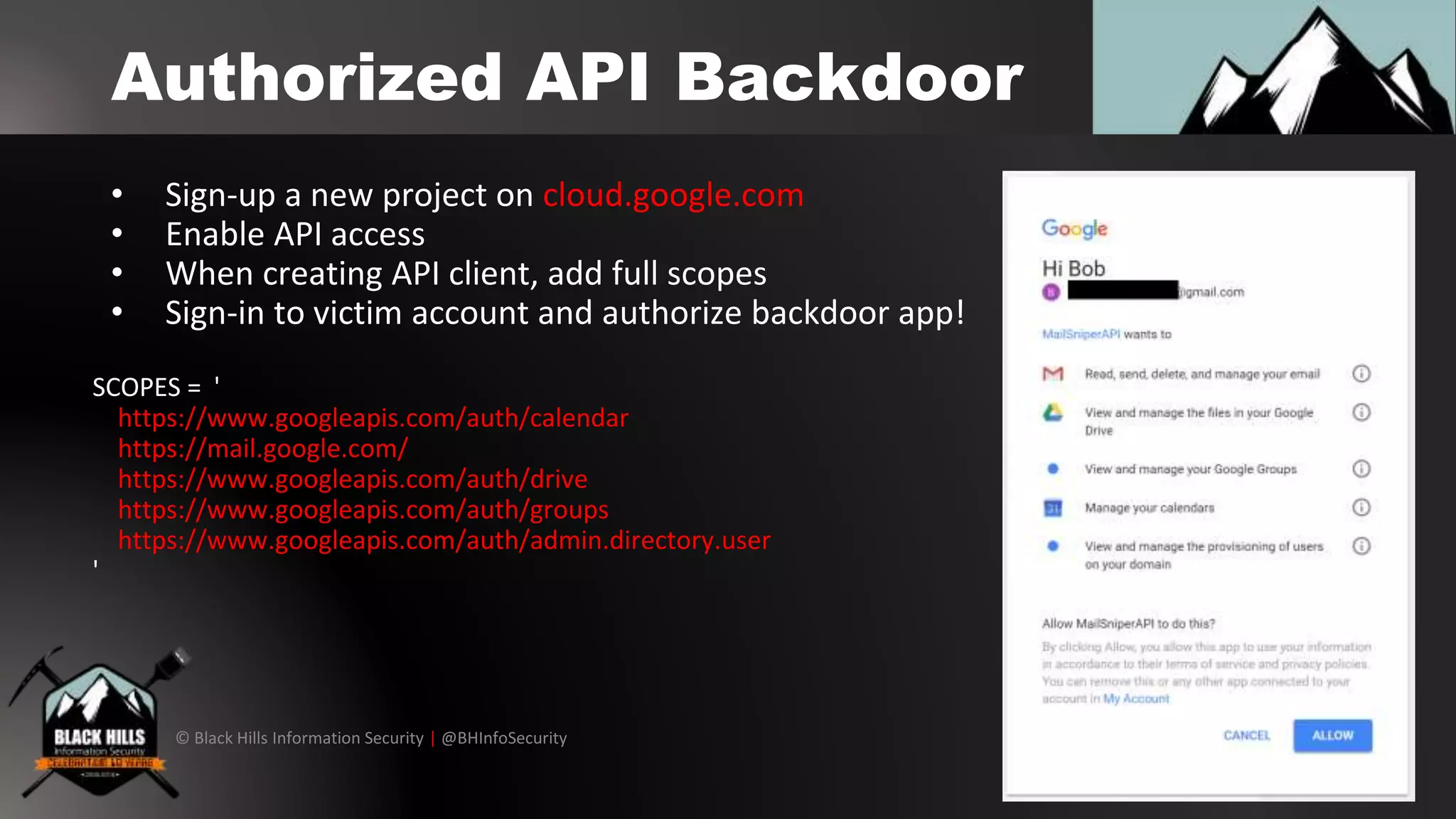 © Black Hills Information Security | @BHInfoSecurity
Authorized API Backdoor
• Sign-up a new project on cloud.google.com
• Enable API access
• When creating API client, add full scopes
• Sign-in to victim account and authorize backdoor app!
SCOPES = '
https://www.googleapis.com/auth/calendar
https://mail.google.com/
https://www.googleapis.com/auth/drive
https://www.googleapis.com/auth/groups
https://www.googleapis.com/auth/admin.directory.user
'
 