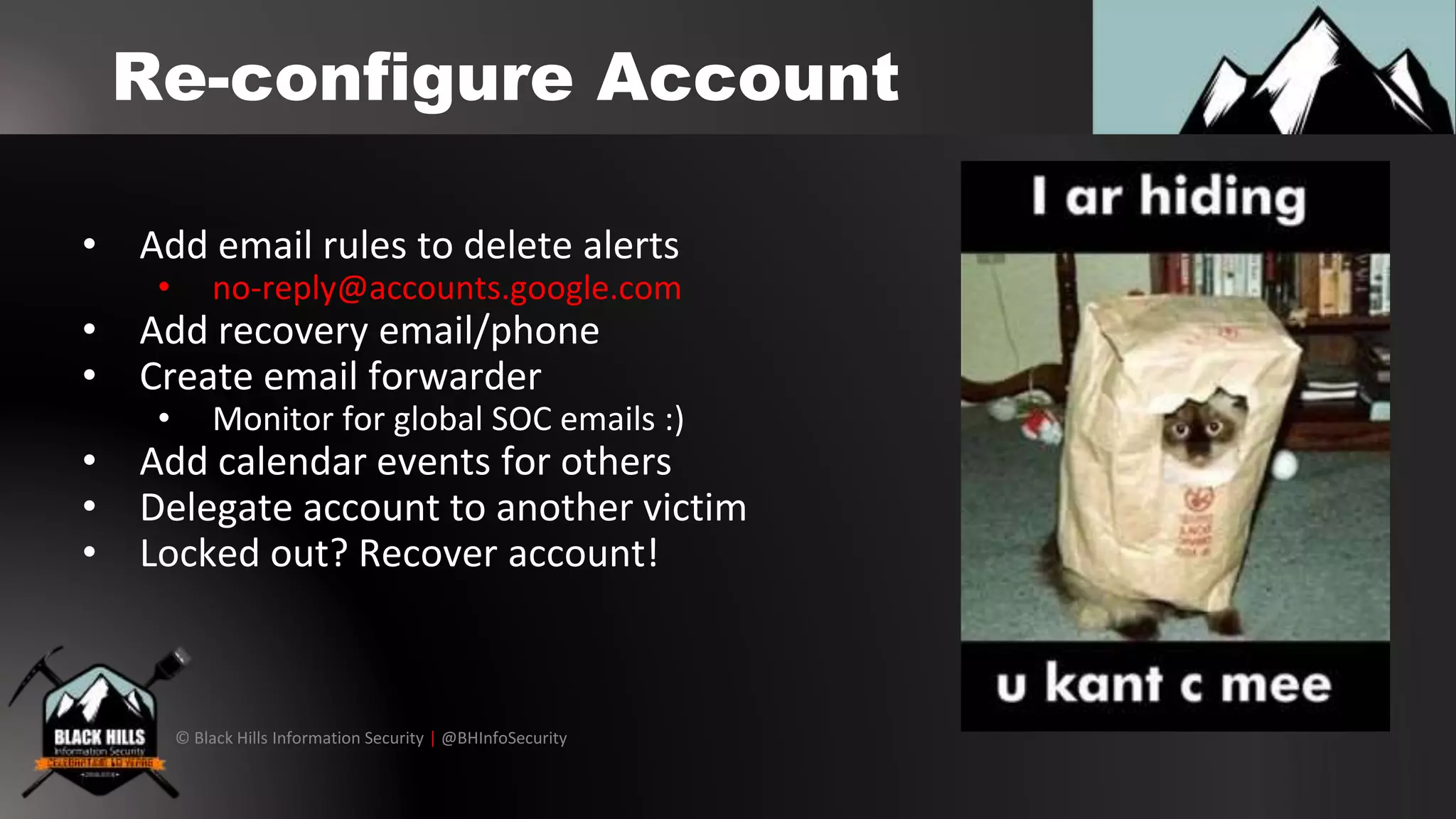 © Black Hills Information Security | @BHInfoSecurity
Re-configure Account
• Add email rules to delete alerts
• no-reply@accounts.google.com
• Add recovery email/phone
• Create email forwarder
• Monitor for global SOC emails :)
• Add calendar events for others
• Delegate account to another victim
• Locked out? Recover account!
 