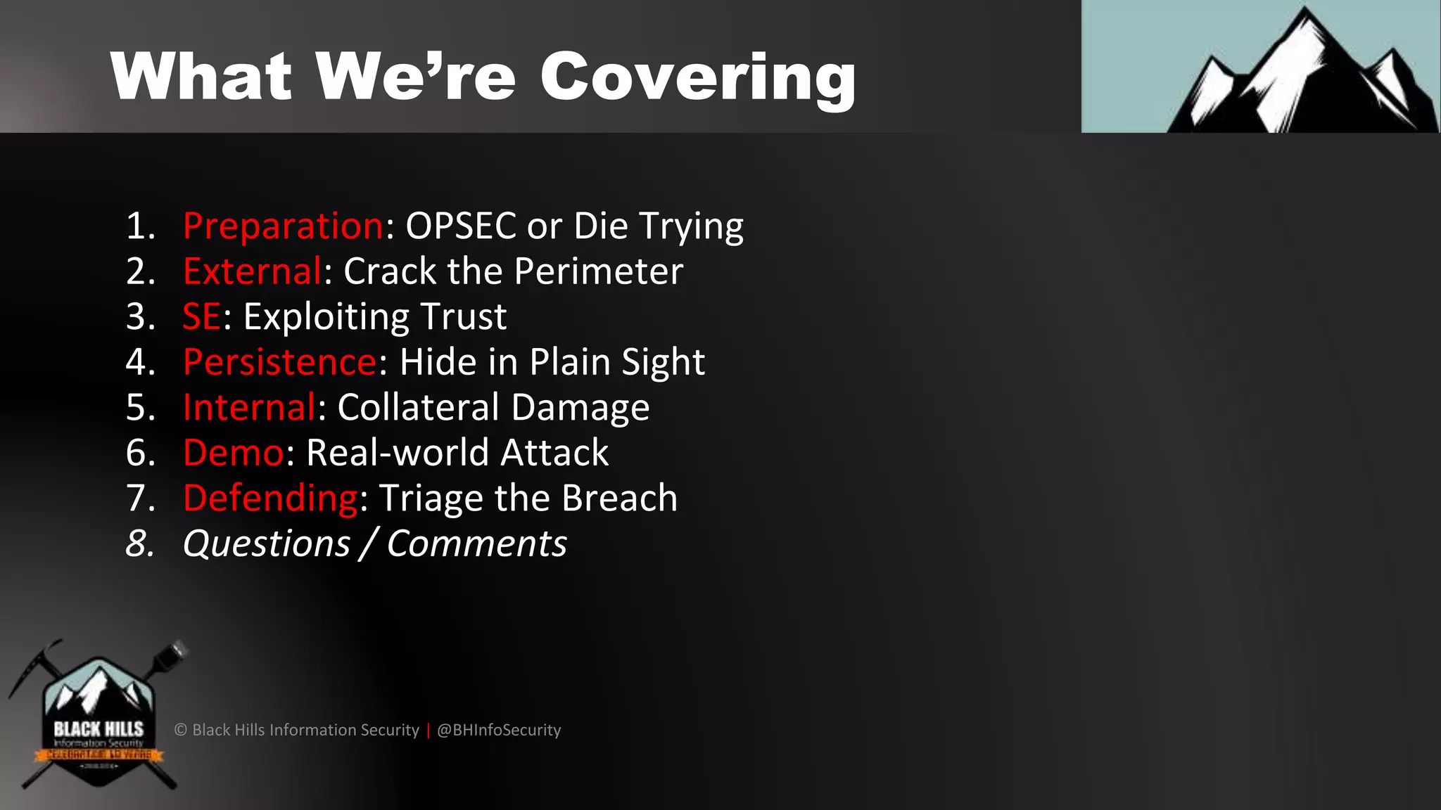 © Black Hills Information Security | @BHInfoSecurity
What We’re Covering
1. Preparation: OPSEC or Die Trying
2. External: Crack the Perimeter
3. SE: Exploiting Trust
4. Persistence: Hide in Plain Sight
5. Internal: Collateral Damage
6. Demo: Real-world Attack
7. Defending: Triage the Breach
8. Questions / Comments
 
