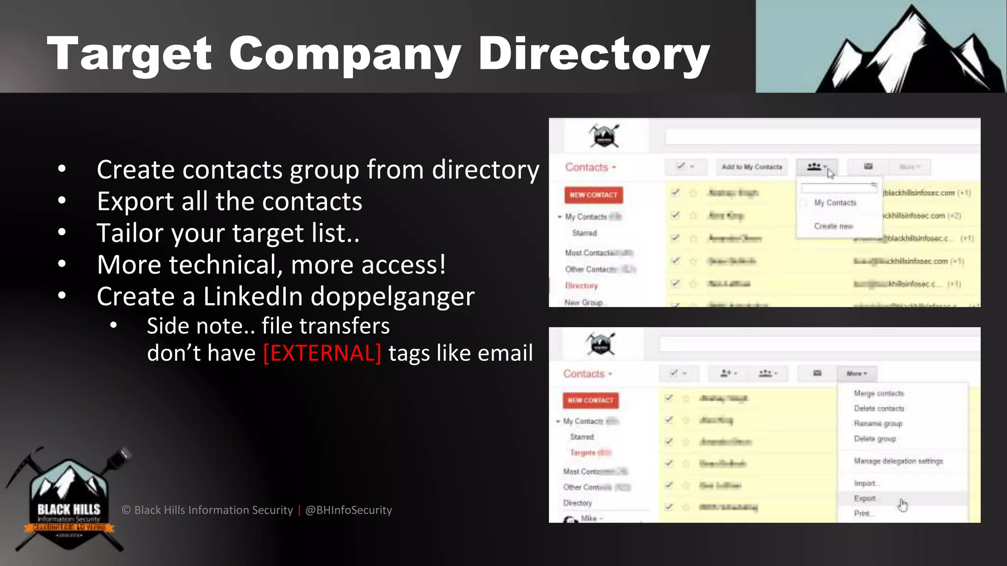© Black Hills Information Security | @BHInfoSecurity
Target Company Directory
• Create contacts group from directory
• Export all the contacts
• Tailor your target list..
• More technical, more access!
• Create a LinkedIn doppelganger
• Side note.. file transfers
don’t have [EXTERNAL] tags like email
 