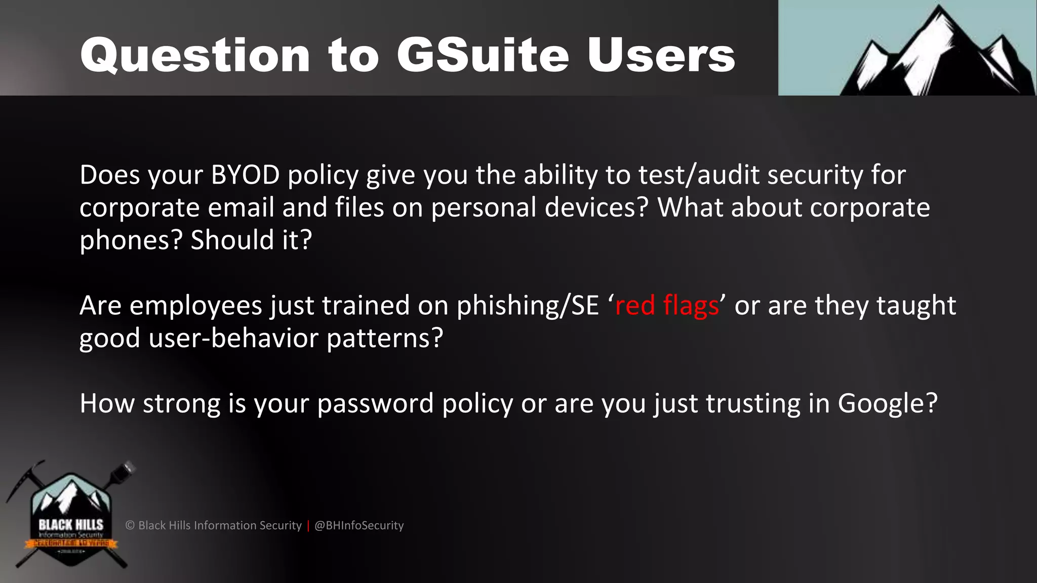 © Black Hills Information Security | @BHInfoSecurity
Question to GSuite Users
Does your BYOD policy give you the ability to test/audit security for
corporate email and files on personal devices? What about corporate
phones? Should it?
Are employees just trained on phishing/SE ‘red flags’ or are they taught
good user-behavior patterns?
How strong is your password policy or are you just trusting in Google?
 