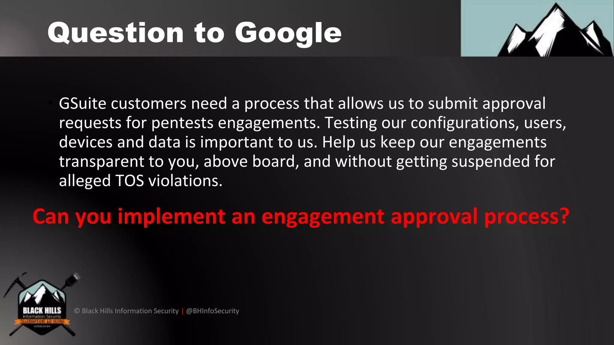 © Black Hills Information Security | @BHInfoSecurity
Question to Google
• GSuite customers need a process that allows us to submit approval
requests for pentests engagements. Testing our configurations, users,
devices and data is important to us. Help us keep our engagements
transparent to you, above board, and without getting suspended for
alleged TOS violations.
Can you implement an engagement approval process?
 