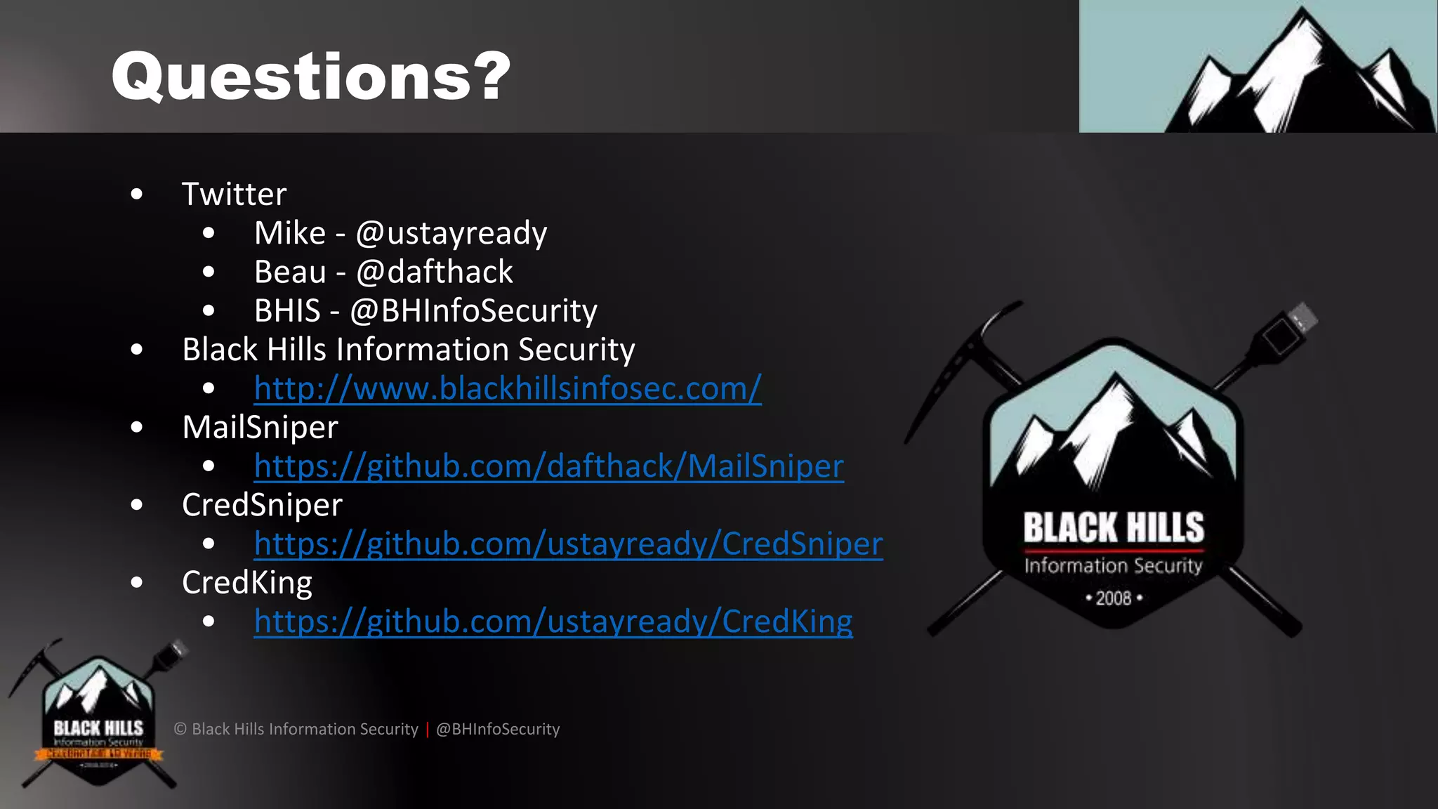 © Black Hills Information Security | @BHInfoSecurity
Questions?
• Twitter
• Mike - @ustayready
• Beau - @dafthack
• BHIS - @BHInfoSecurity
• Black Hills Information Security
• http://www.blackhillsinfosec.com/
• MailSniper
• https://github.com/dafthack/MailSniper
• CredSniper
• https://github.com/ustayready/CredSniper
• CredKing
• https://github.com/ustayready/CredKing
 