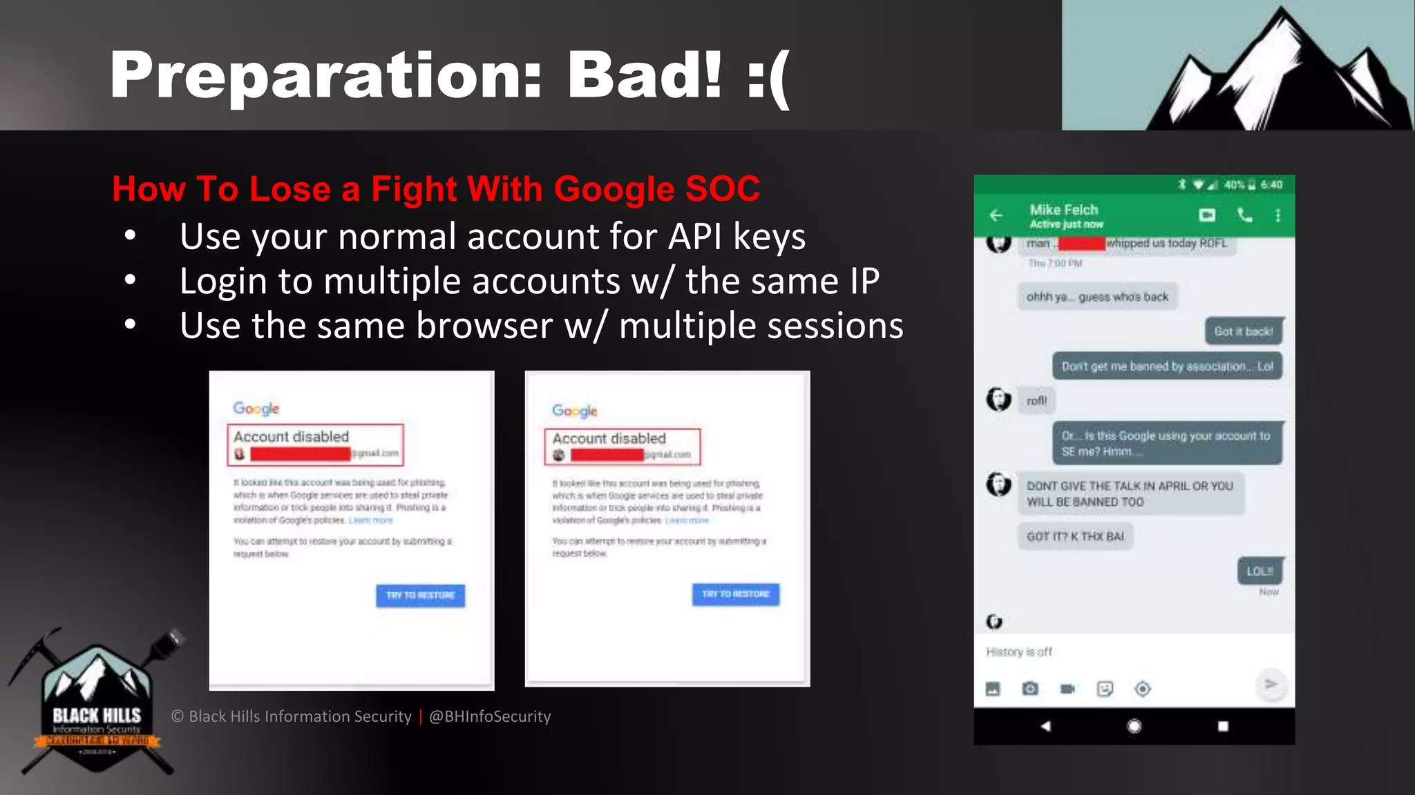 © Black Hills Information Security | @BHInfoSecurity
Preparation: Bad! :(
• Use your normal account for API keys
• Login to multiple accounts w/ the same IP
• Use the same browser w/ multiple sessions
How To Lose a Fight With Google SOC
 